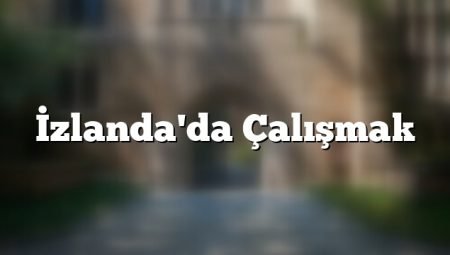 İzlanda’da işçi alımı yapan ve arayan firmalar (2024 Türk firmalar)